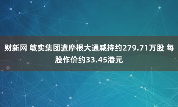 财新网 敏实集团遭摩根大通减持约279.71万股 每股作价约33.45港元