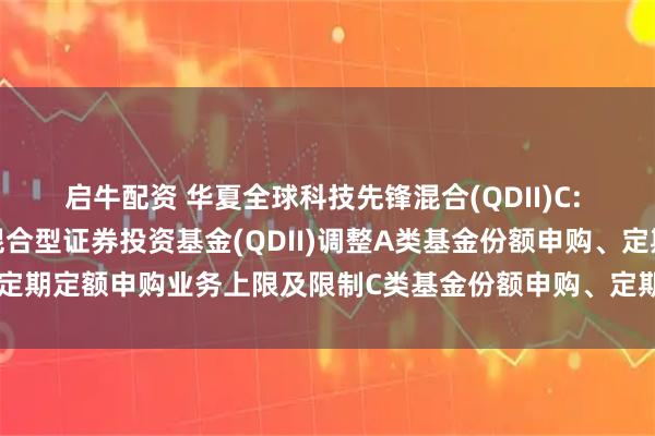 启牛配资 华夏全球科技先锋混合(QDII)C: 关于华夏全球科技先锋混合型证券投资基金(QDII)调整A类基金份额申购、定期定额申购业务上限及限制C类基金份额申购、定期定额申购业务上限的公告