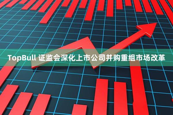 TopBull 证监会深化上市公司并购重组市场改革