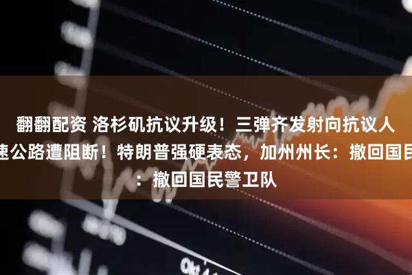翻翻配资 洛杉矶抗议升级！三弹齐发射向抗议人群，高速公路遭阻断！特朗普强硬表态，加州州长：撤回国民警卫队