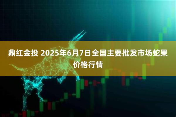 鼎红金投 2025年6月7日全国主要批发市场蛇果价格行情