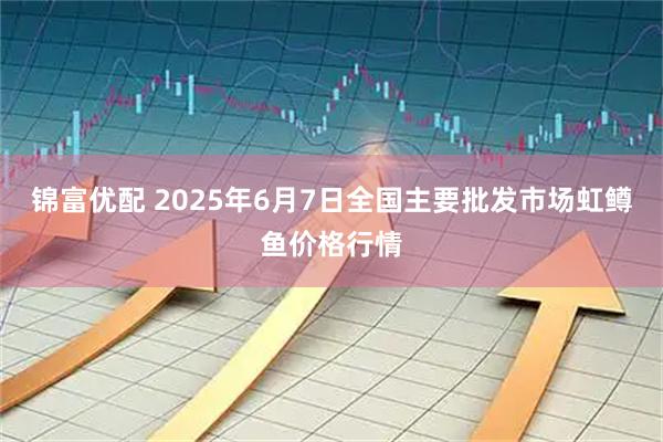 锦富优配 2025年6月7日全国主要批发市场虹鳟鱼价格行情