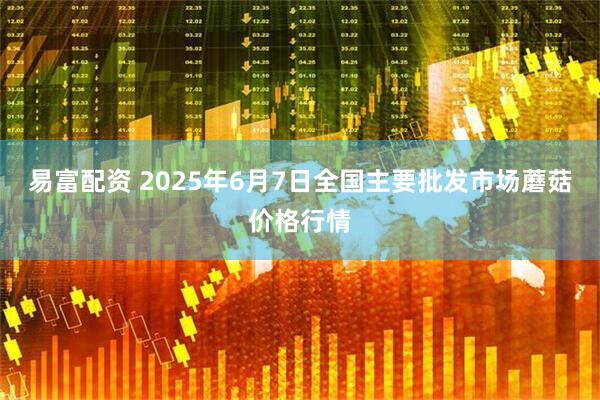 易富配资 2025年6月7日全国主要批发市场蘑菇价格行情
