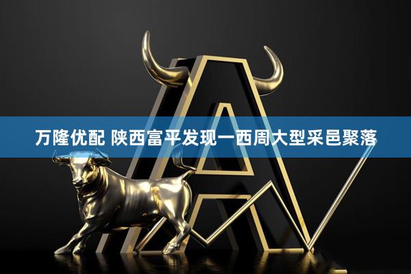 万隆优配 陕西富平发现一西周大型采邑聚落