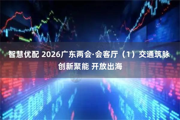 智慧优配 2026广东两会·会客厅（1）交通筑脉 创新聚能 开放出海