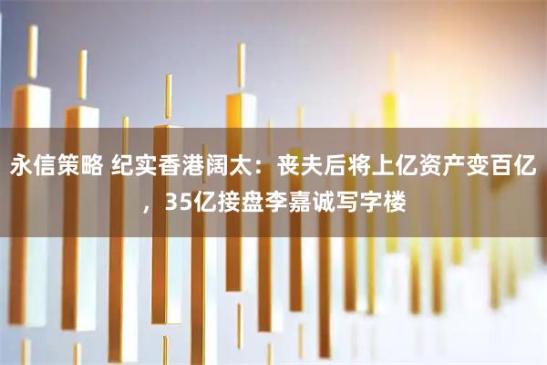 永信策略 纪实香港阔太：丧夫后将上亿资产变百亿，35亿接盘李嘉诚写字楼