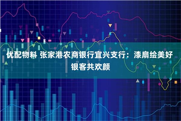 优配物料 张家港农商银行宜兴支行：漆扇绘美好 银客共欢颜