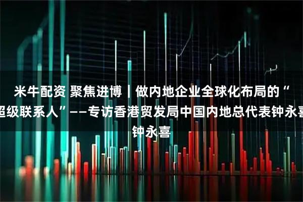 米牛配资 聚焦进博｜做内地企业全球化布局的“超级联系人”——专访香港贸发局中国内地总代表钟永喜
