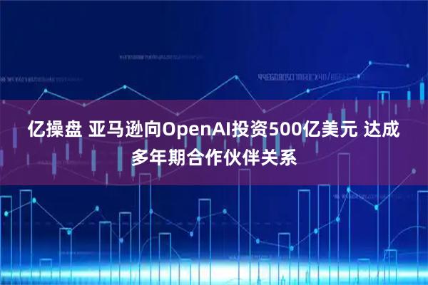 亿操盘 亚马逊向OpenAI投资500亿美元 达成多年期合作伙伴关系