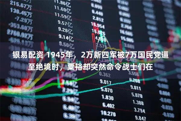 银易配资 1945年，2万新四军被7万国民党逼至绝境时，粟裕却突然命令战士们在